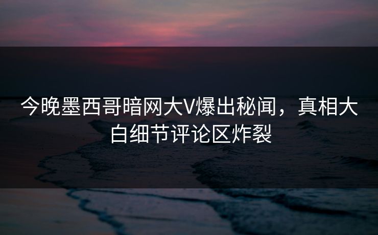 今晚墨西哥暗网大V爆出秘闻，真相大白细节评论区炸裂