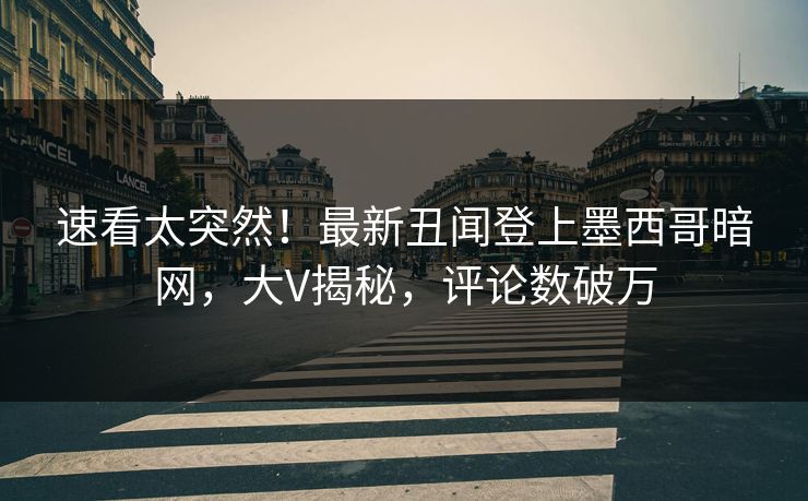 速看太突然！最新丑闻登上墨西哥暗网，大V揭秘，评论数破万
