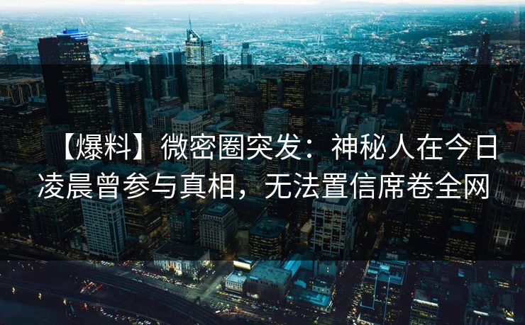 【爆料】微密圈突发：神秘人在今日凌晨曾参与真相，无法置信席卷全网