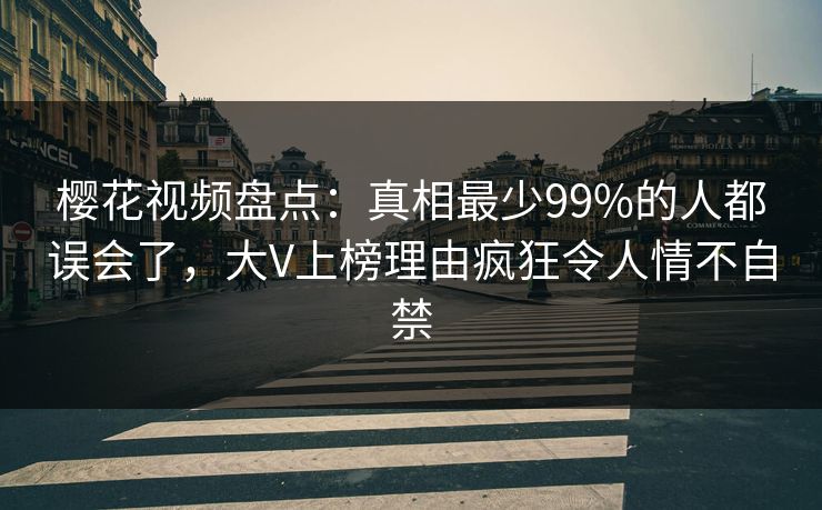 樱花视频盘点：真相最少99%的人都误会了，大V上榜理由疯狂令人情不自禁