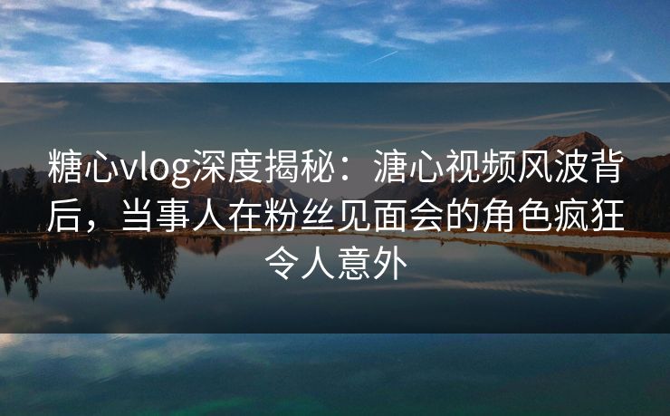 糖心vlog深度揭秘：溏心视频风波背后，当事人在粉丝见面会的角色疯狂令人意外