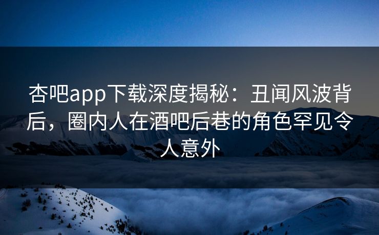 杏吧app下载深度揭秘：丑闻风波背后，圈内人在酒吧后巷的角色罕见令人意外