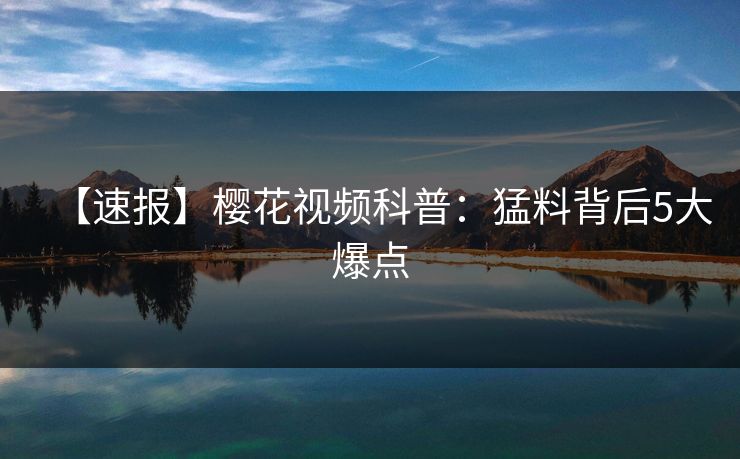 【速报】樱花视频科普：猛料背后5大爆点