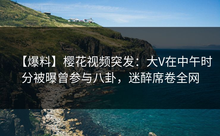 【爆料】樱花视频突发：大V在中午时分被曝曾参与八卦，迷醉席卷全网