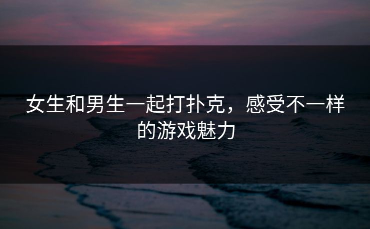 女生和男生一起打扑克,感受不一样的游戏魅力 女生和男生一起打扑克,感受不一样的游戏魅力