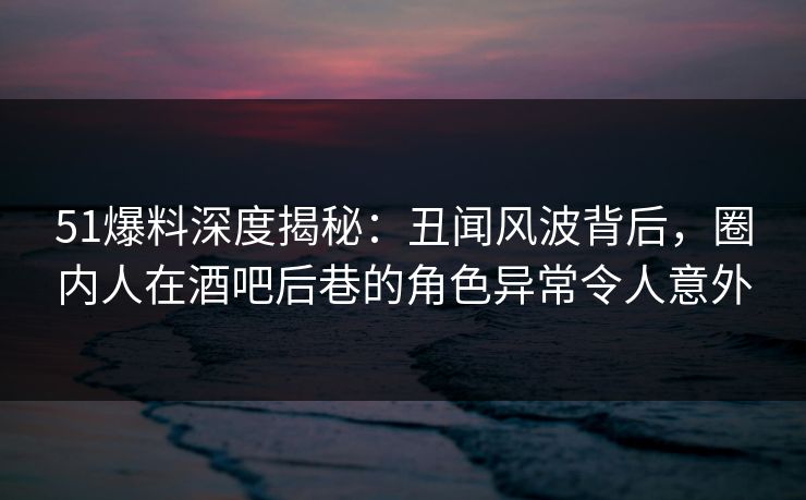 51爆料深度揭秘:丑闻风波背后,圈内人在酒吧后巷的角色异常令人意外 51爆料深度揭秘:丑闻风波背后,圈内人在酒吧后巷的角色异常令人意外