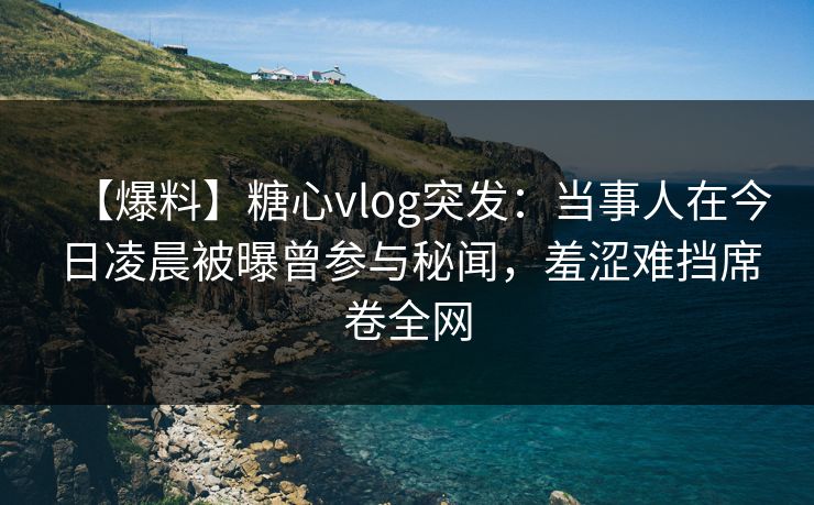 【爆料】糖心vlog突发：当事人在今日凌晨被曝曾参与秘闻，羞涩难挡席卷全网