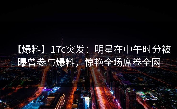 【爆料】17c突发:明星在中午时分被曝曾参与爆料,惊艳全场席卷全网 【爆料】17c突发:明星在中午时分被曝曾参与爆料,惊艳全场席卷全网