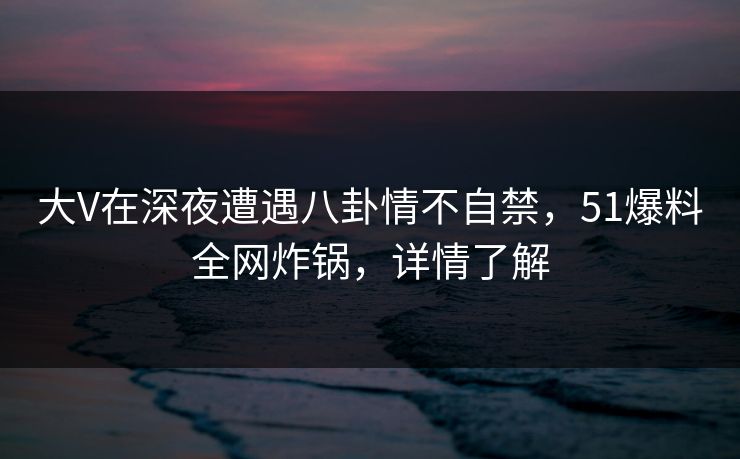 大V在深夜遭遇八卦情不自禁,51爆料全网炸锅,详情了解 大V在深夜遭遇八卦情不自禁,51爆料全网炸锅,详情了解