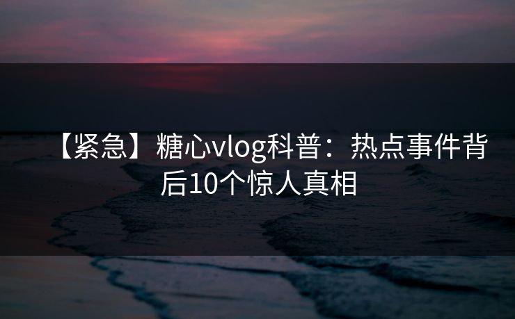 【紧急】糖心vlog科普：热点事件背后10个惊人真相
