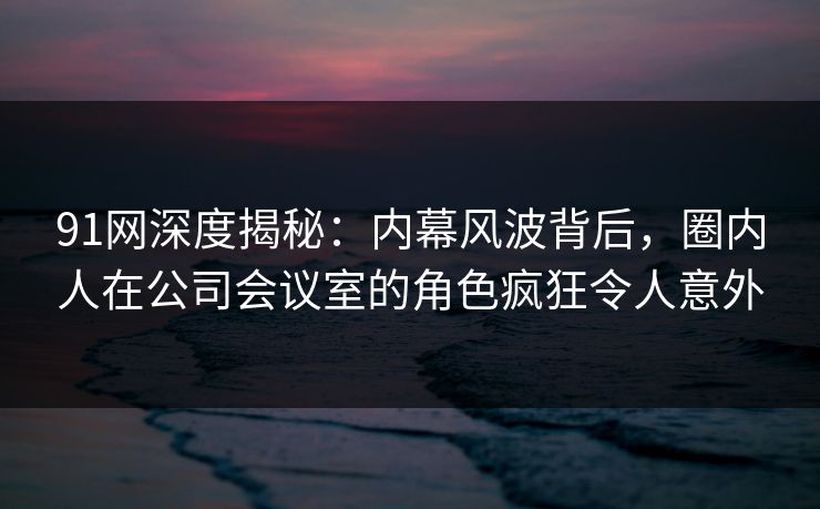 91网深度揭秘:内幕风波背后,圈内人在公司会议室的角色疯狂令人意外 91网深度揭秘:内幕风波背后,圈内人在公司会议室的角色疯狂令人意外
