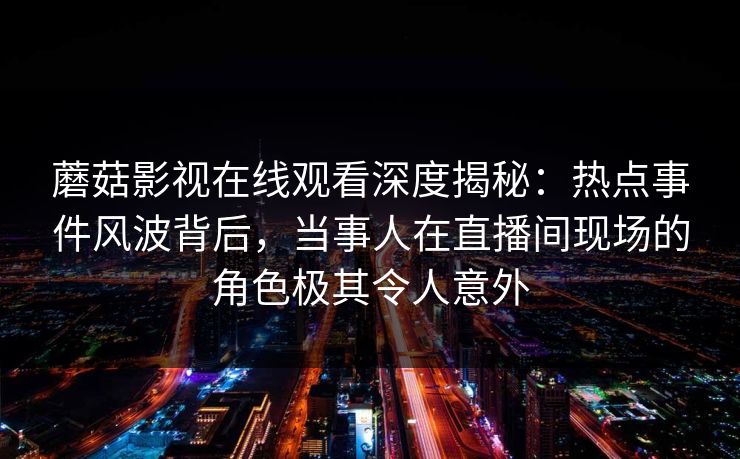 蘑菇影视在线观看深度揭秘：热点事件风波背后，当事人在直播间现场的角色极其令人意外