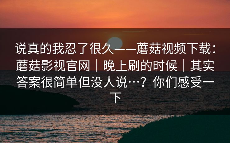 说真的我忍了很久——蘑菇视频下载:蘑菇影视官网|晚上刷的时候|其实答案很简单但没人说…?你们感受一下 说真的我忍了很久——蘑菇视频下载:蘑菇影视官网|晚上刷的时候|其实答案很简单但没人说…?你们感受一下