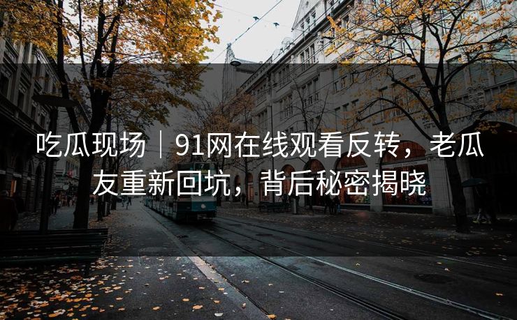 吃瓜现场｜91网在线观看反转，老瓜友重新回坑，背后秘密揭晓