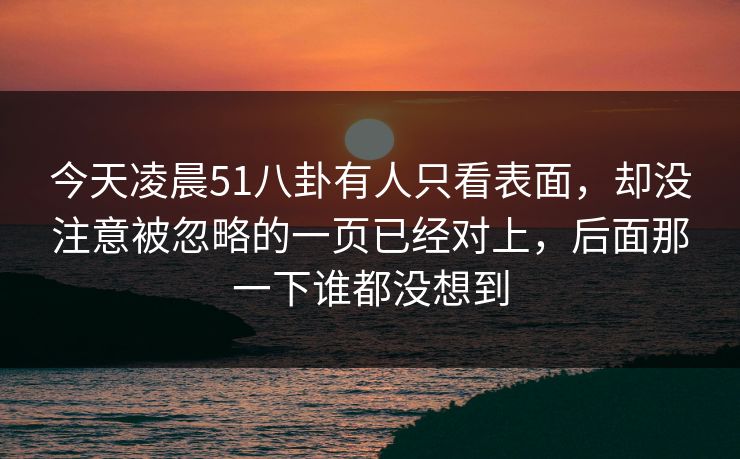 今天凌晨51八卦有人只看表面,却没注意被忽略的一页已经对上,后面那一下谁都没想到 今天凌晨51八卦有人只看表面,却没注意被忽略的一页已经对上,后面那一下谁都没想到